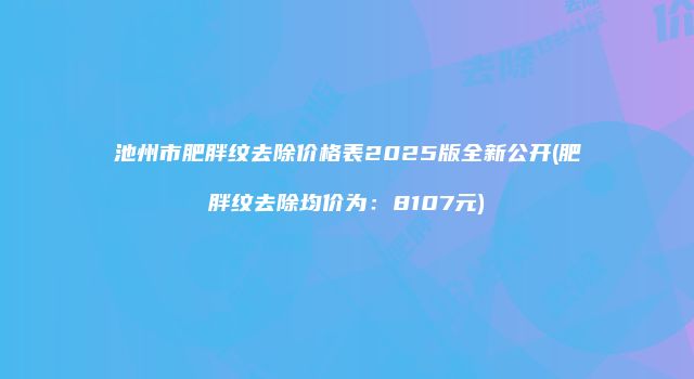 池州市肥胖纹去除价格表2025版全新公开(肥胖纹去除均价为：8107元)