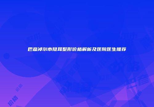 巴彦淖尔市隐耳整形价格解析及医院医生推荐