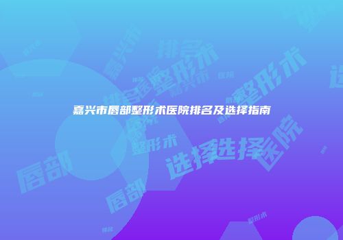 嘉兴市唇部整形术医院排名及选择指南