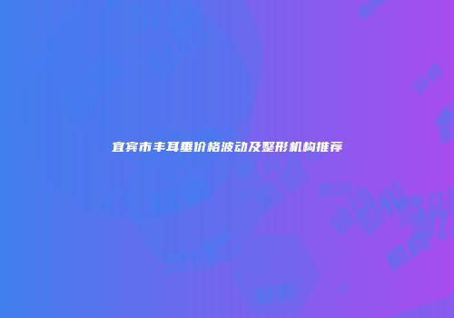 宜宾市丰耳垂价格波动及整形机构推荐