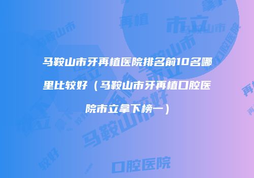马鞍山市牙再植医院排名前10名哪里比较好（马鞍山市牙再植口腔医院市立拿下榜一）