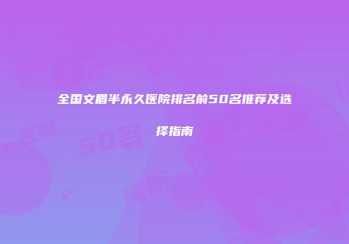 全国文眉半永久医院排名前50名推荐及选择指南