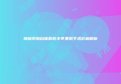 锡林郭勒自体脂肪丰苹果肌手术价格解析