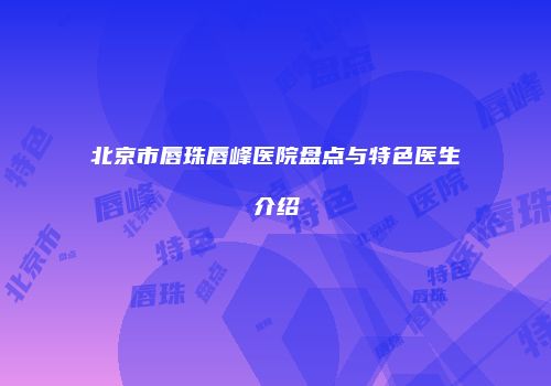 北京市唇珠唇峰医院盘点与特色医生介绍