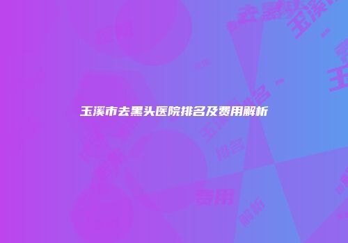 玉溪市去黑头医院排名及费用解析