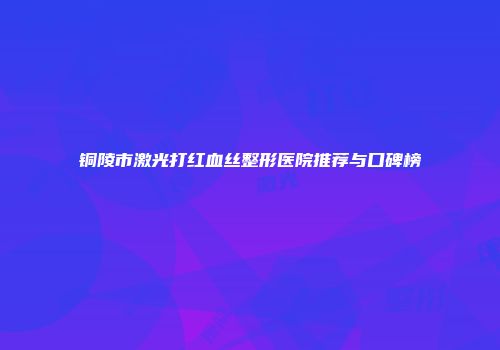 铜陵市激光打红血丝整形医院推荐与口碑榜