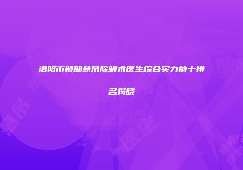 洛阳市颞部悬吊除皱术医生综合实力前十排名揭晓