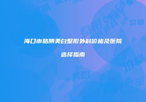 海口市胳膊美白整形外科价格及医院选择指南