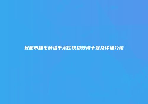 昆明市睫毛种植手术医院排行榜十强及详细分析
