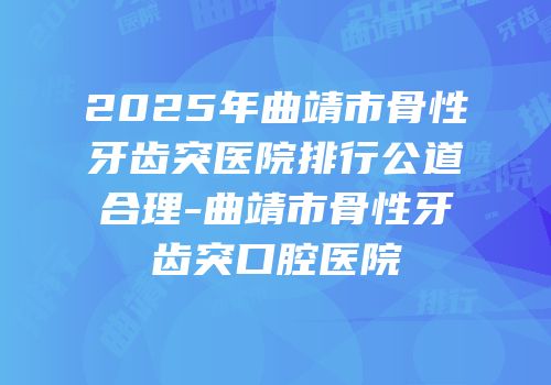 2025年曲靖市骨性牙齿突医院排行公道合理-曲靖市骨性牙齿突口腔医院