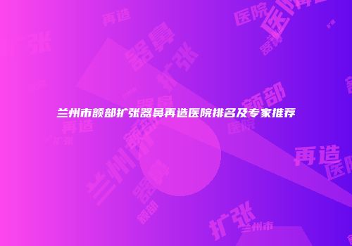 兰州市额部扩张器鼻再造医院排名及专家推荐
