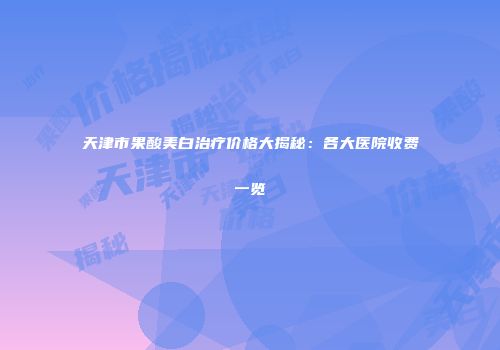 天津市果酸美白治疗价格大揭秘：各大医院收费一览