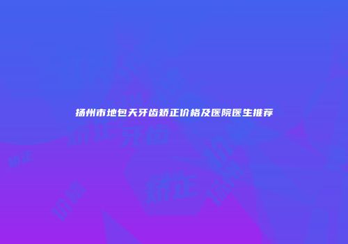 扬州市地包天牙齿矫正价格及医院医生推荐