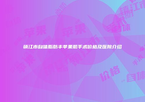 镇江市自体脂肪丰苹果肌手术价格及医院介绍