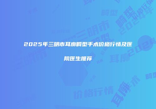 2025年三明市耳廓畸型手术价格行情及医院医生推荐