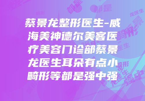 蔡景龙整形医生-威海美神德尔美客医疗美容门诊部蔡景龙医生耳朵有点小畸形等都是强中强