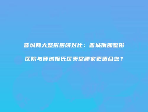 晋城两大整形医院对比：晋城俏丽整形医院与晋城姬氏医美堂哪家更适合您？