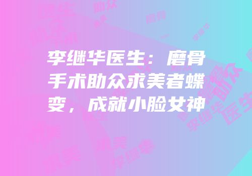 李继华医生：磨骨手术助众求美者蝶变，成就小脸女神