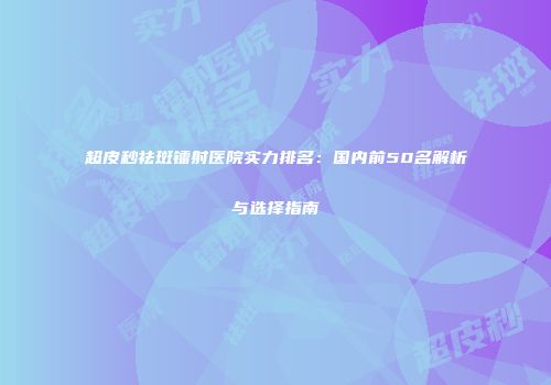 超皮秒祛斑镭射医院实力排名：国内前50名解析与选择指南