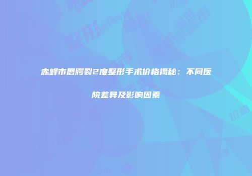 赤峰市唇腭裂2度整形手术价格揭秘：不同医院差异及影响因素