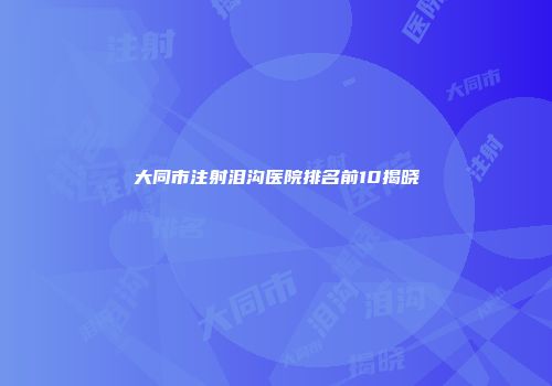 大同市注射泪沟医院排名前10揭晓