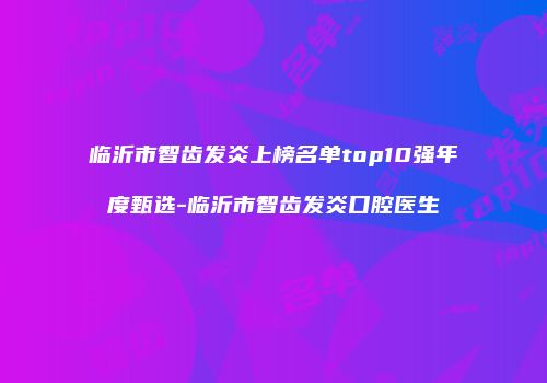 临沂市智齿发炎上榜名单top10强年度甄选-临沂市智齿发炎口腔医生