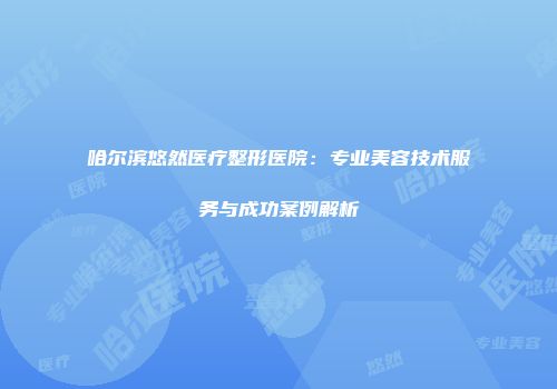 哈尔滨悠然医疗整形医院：专业美容技术服务与成功案例解析