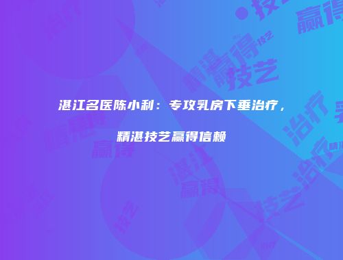湛江名医陈小利：专攻乳房下垂治疗，精湛技艺赢得信赖