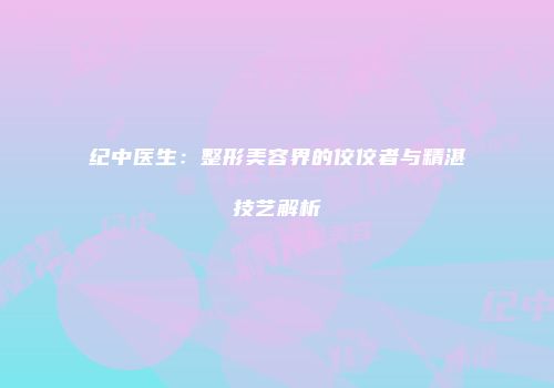 纪中医生：整形美容界的佼佼者与精湛技艺解析