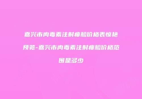 嘉兴市肉毒素注射瘦脸价格表惊艳预览-嘉兴市肉毒素注射瘦脸价格范围是多少