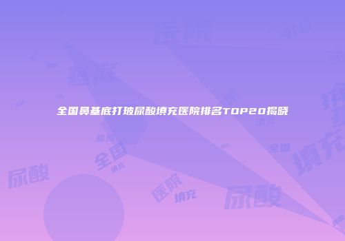 全国鼻基底打玻尿酸填充医院排名TOP20揭晓