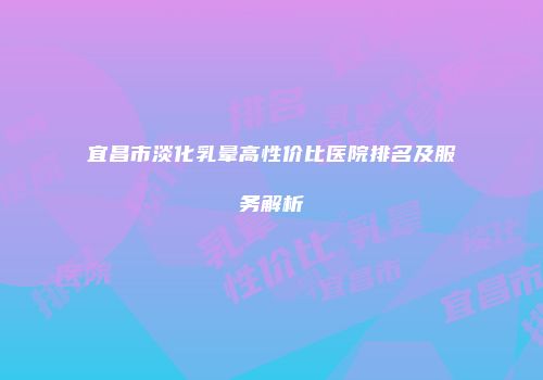 宜昌市淡化乳晕高性价比医院排名及服务解析