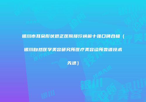 银川市耳朵形状矫正医院排行榜前十强口碑合辑（银川自然医学美容研究所医疗美容诊所靠谱技术先进）
