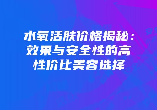 水氧活肤价格揭秘：效果与安全性的高性价比美容选择