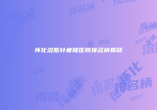 怀化溶脂针瘦腿医院排名榜揭晓