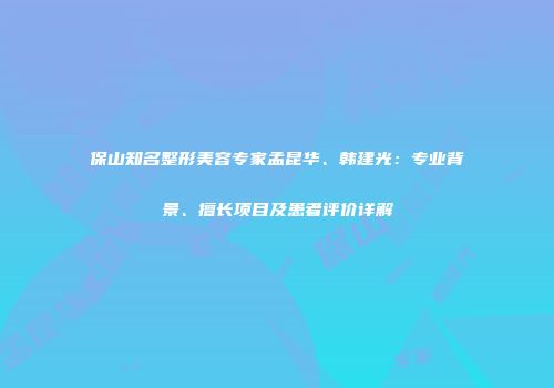 保山知名整形美容专家孟昆华、韩建光：专业背景、擅长项目及患者评价详解