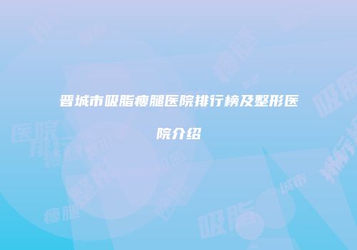 晋城市吸脂瘦腿医院排行榜及整形医院介绍