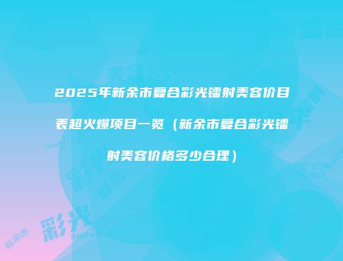 2025年新余市复合彩光镭射美容价目表超火爆项目一览（新余市复合彩光镭射美容价格多少合理）