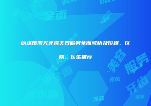 丽水市激光牙齿美容服务全面解析及价格、医院、医生推荐