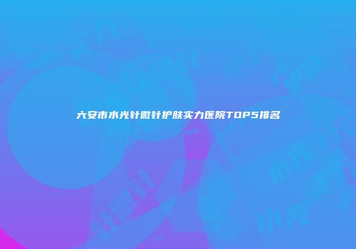 六安市水光针微针护肤实力医院TOP5排名