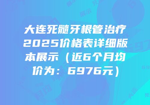 大连死髓牙根管治疗2025价格表详细版本展示（近6个月均价为：6976元）