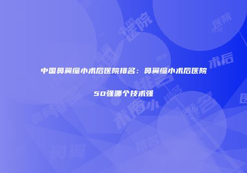 中国鼻翼缩小术后医院排名：鼻翼缩小术后医院50强哪个技术强