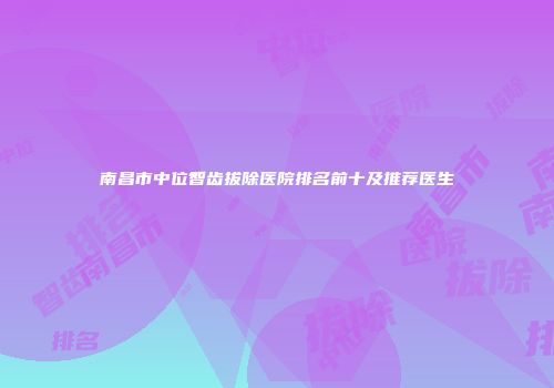南昌市中位智齿拔除医院排名前十及推荐医生