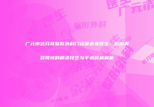 广元市达芬奇整形外科门诊部余强医生：整形美容领域的精湛技艺与手术价格解析