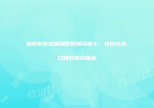 洛阳市整容眼角医院排名前十：性价比高、口碑好机构推荐
