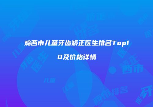 鸡西市儿童牙齿矫正医生排名Top10及价格详情