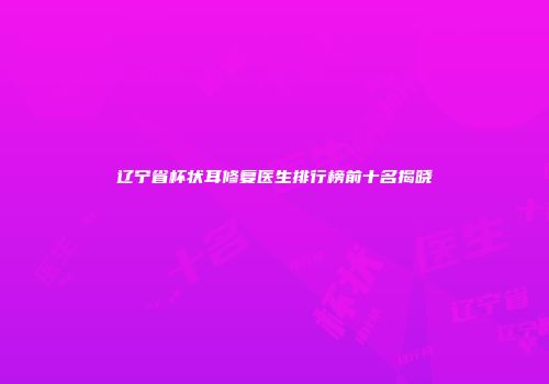 辽宁省杯状耳修复医生排行榜前十名揭晓