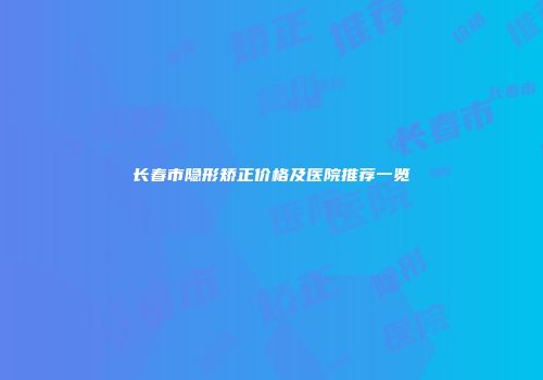 长春市隐形矫正价格及医院推荐一览