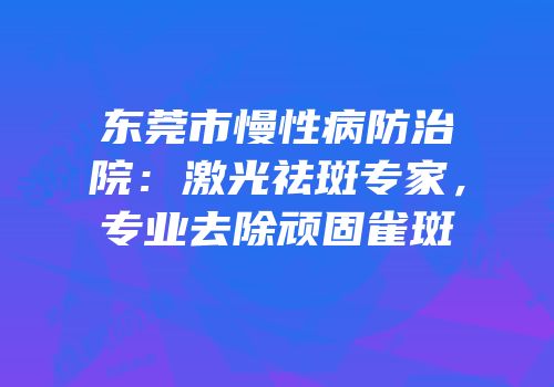 东莞市慢性病防治院：激光祛斑专家，专业去除顽固雀斑