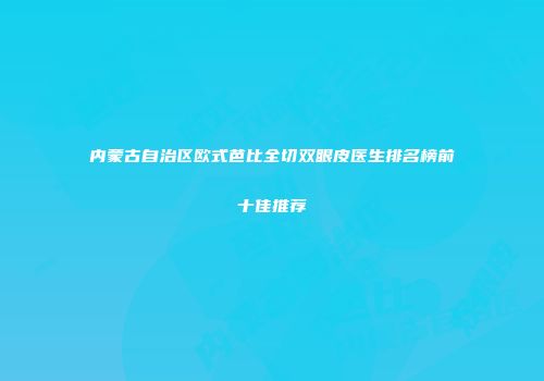 内蒙古自治区欧式芭比全切双眼皮医生排名榜前十佳推荐